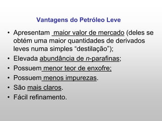 Vantagens do Petróleo Leve
• Apresentam maior valor de mercado (deles se
obtém uma maior quantidades de derivados
leves numa simples “destilação”);
• Elevada abundância de n-parafinas;
• Possuem menor teor de enxofre;
• Possuem menos impurezas.
• São mais claros.
• Fácil refinamento.
 