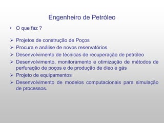 Engenheiro de Petróleo
• O que faz ?
 Projetos de construção de Poços
 Procura e análise de novos reservatórios
 Desenvolvimento de técnicas de recuperação de petróleo
 Desenvolvimento, monitoramento e otimização de métodos de
perfuração de poços e de produção de óleo e gás
 Projeto de equipamentos
 Desenvolvimento de modelos computacionais para simulação
de processos.
 