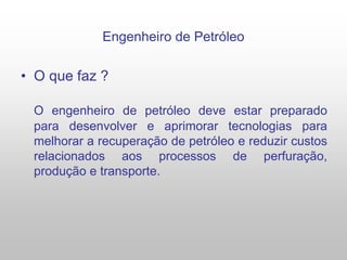 Engenheiro de Petróleo
• O que faz ?
O engenheiro de petróleo deve estar preparado
para desenvolver e aprimorar tecnologias para
melhorar a recuperação de petróleo e reduzir custos
relacionados aos processos de perfuração,
produção e transporte.
 