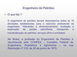 Engenheiro de Petróleo
• O que faz ?
O engenheiro de petróleo deverá desempenhar todas as 18
atividades estabelecidas para o exercício profissional da
engenharia, "referentes a dimensionamento, avaliação e
exploração de jazidas petrolíferas, transportes e
industrialização do petróleo; serviços afins e correlatos”.
No Brasil, a profissão do Engenheiro de Petróleo é
reconhecida pelo CONFEA – Conselho Federal de
Engenharia, Arquitetura e Agronomia – na sua
Resolução nº 218, de 29 de junho de 1973.
 
