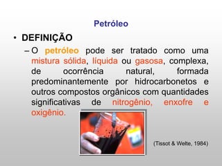 Petróleo
• DEFINIÇÃO
– O petróleo pode ser tratado como uma
mistura sólida, líquida ou gasosa, complexa,
de ocorrência natural, formada
predominantemente por hidrocarbonetos e
outros compostos orgânicos com quantidades
significativas de nitrogênio, enxofre e
oxigênio.
(Tissot & Welte, 1984)
 