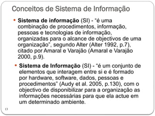 13
Conceitos de Sistema de Informação
 Sistema de informação (SI) - “é uma
combinação de procedimentos, informação,
pessoas e tecnologias de informação,
organizadas para o alcance de objectivos de uma
organização”, segundo Alter (Alter 1992, p.7),
citado por Amaral e Varajão (Amaral e Varajão
2000, p.9).
 Sistema de Informação (SI) - “é um conjunto de
elementos que interagem entre si e é formado
por hardware, software, dados, pessoas e
procedimentos” (Audy et al. 2005, p.130), com o
objectivo de disponibilizar para a organização as
informações necessárias para que ela actue em
um determinado ambiente.
 