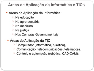  Áreas de Aplicação da Informática:
 Na educação
 Na agro-pecuária
 Na medicina
 Na justiça
 Nas Compras Governamentais
Áreas de Aplicação da Informática e TICs
 Áreas de Aplicação da TIC
 Computador (informática, burótica),
 Comunicação (telecomunicações, telemática),
 Controlo e automação (robótica, CAD-CAM);
 