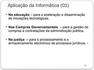16
Aplicação da Informática (01)
 Na educação – para a aceleração e disseminação
de inovações tecnológicas.
 Nas Compras Governamentais – para a gestão de
compras e contratações da administração pública.
 Na justiça – para o processamento e o
armazenamento electrónico de processos jurídicos. -
 