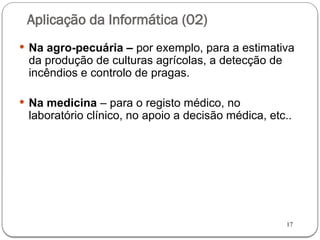 17
Aplicação da Informática (02)
 Na agro-pecuária – por exemplo, para a estimativa
da produção de culturas agrícolas, a detecção de
incêndios e controlo de pragas.
 Na medicina – para o registo médico, no
laboratório clínico, no apoio a decisão médica, etc..
 