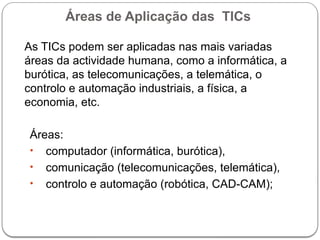 Áreas de Aplicação das TICs
As TICs podem ser aplicadas nas mais variadas
áreas da actividade humana, como a informática, a
burótica, as telecomunicações, a telemática, o
controlo e automação industriais, a física, a
economia, etc.
Áreas:
• computador (informática, burótica),
• comunicação (telecomunicações, telemática),
• controlo e automação (robótica, CAD-CAM);
 