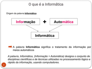 O que é a Informática
4
Informação + Automática
Informática
A palavra Informática significa o tratamento da informação por
meios automáticos
A palavra, Informática, (Informação + Automática) designa o conjunto de
disciplinas científicas e de técnicas utilizadas no processamento lógico e
rápido da informação, usando computadores.
Origem da palavra Informática
 