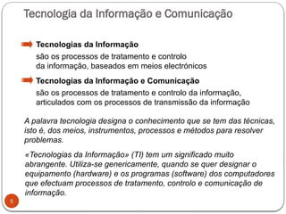 Tecnologia da Informação e Comunicação
5
Tecnologias da Informação
são os processos de tratamento e controlo
da informação, baseados em meios electrónicos
Tecnologias da Informação e Comunicação
são os processos de tratamento e controlo da informação,
articulados com os processos de transmissão da informação
A palavra tecnologia designa o conhecimento que se tem das técnicas,
isto é, dos meios, instrumentos, processos e métodos para resolver
problemas.
«Tecnologias da Informação» (TI) tem um significado muito
abrangente. Utiliza-se genericamente, quando se quer designar o
equipamento (hardware) e os programas (software) dos computadores
que efectuam processos de tratamento, controlo e comunicação de
informação.
 