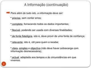 8
Para além de tudo isto, a informação deve ser:
• precisa, sem conter erros;
• completa, fornecendo todos os dados importantes;
• flexível, podendo ser usada com diversas finalidades;
• de fonte fidedigna, isto é, deve provir de uma fonte de confiança;
• relevante, isto é, útil para quem a recebe;
• clara, simples e objectiva (não deve haver sobrecarga com
informação desnecessária);
• actual, adaptada aos tempos e às circunstâncias em que
vivemos.
A Informação (continuação)
 