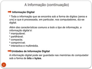 9
• Toda a informação que se encontra sob a forma de dígitos (zeros e
uns) e que é processada, em particular, nos computadores, diz-se
digital.
Além das características comuns a todo o tipo de informação, a
informação digital é:
• manipulável;
• partilhável;
• compacta;
• comprimível;
• interactiva e multimédia.
A informação digital pode ser guardada nas memórias do computador
sob a forma de bits e bytes.
Informação Digital
Unidades de Informação Digital
A Informação (continuação)
 