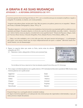a grafia e as suas mudanças
atividade 1 – a reforma ortográfica de 1911


  A primeira grande reforma da língua foi feita em 1911, com a consciência de que era necessário simplificar e regular a
  ortografia. Foi recebida, no entanto, com muitos protestos.

  “Imaginem esta palavra phase, escripta assim: fase. Não nos parece uma palavra, parece-nos um esqueleto.” (Alexan-
  dre Fontes, A Questão Orthographica, Lisboa, 1910, p. 9)

  “Na palavra lagryma (...) a forma do y é lacrimal; estabelece a harmonia entre a sua expressão gráfica ou plástica e a sua
  expressão psicológica. Na palavra abysmo, é a forma do y que lhe dá profundidade, escuridão, mistério… Escrevê-la
  com i latino é fechar a boca ao abysmo, é transformá-lo numa superfície banal.” (Teixeira de Pascoais, A Águia, citado
  por Francisco Álvaro Gomes, O Acordo Ortográfico, Porto, Edições Flumen e Porto Editora, 2008, p. 10)

  “… Odeio, com ódio verdadeiro, com o único ódio que sinto, não quem escreve mal portuguez, (…) a orthographia
  sem ípsilon, como escarro directo que me enjoa independentemente de quem o cuspisse.” (Bernardo Soares (Fer-
  nando Pessoa), Livro do Desassossego)



2. Repara na seguinte placa que existe no Porto, escrita antes da reforma
   ortográfica de 1911:
   2.1 Reescreve o texto, adequando-o à forma como escreves hoje.




         Foto de Manuel de Sousa, disponível em http://pt.wikipedia.org/wiki/Ficheiro:Placa_pre-1911_(Porto).jpg


3. Tens a seguir uma lista de palavras com a grafia anterior a 1911 (retiradas do Dicionário Lacerda de 1858). Escreve essas
   mesmas palavras com a grafia actual:

    Agglutinar                                                         Estylo
    Alchimista                                                         Hombro
    Céllula                                                             Hibérico
    Chapeo                                                             Immóvel
    Chirurgia                                                          Propheta
    Damnificado                                                        Retrahir



  Enquanto língua viva, o português está em constante mudança.
  Em alguns momentos específicos, as mudanças são mais visíveis porque são organizadas e sistematizadas, o que, por
  vezes, provoca a reação das pessoas.




                                                                                                                           03
 