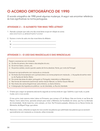 o acordo ortográfico de 1990
O acordo ortográfico de 1990 prevê algumas mudanças. A seguir vais encontrar referência
às mais significativas na norma portuguesa.


atividade 2 – o alfabeto tem mais três letras?

1. Assinala a posição que cada uma das novas letras ocupa em relação às outras:
   ABCDEFGHIJLMNOPQRSTUVXZ

2. Escreve o nome da cada uma das novas letras do alfabeto:
     K
     W
     Y



atividade 3 – o uso das maiúsculas e das minúsculas

  Passam a escrever-se com minúscula:
  a) Os dias da semana, dos meses e das estações do ano;
  b) Os termos fulano, sicrano, etc.
  c) Os pontos cardiais, exceto quando usados de forma absoluta: Norte, por norte de Portugal.

  Escrevem-se opcionalmente com maiúscula ou minúscula:
  a) Os títulos dos livros (sempre com a primeira letra e os nomes próprios em maiúscula…): As pupilas do senhor reitor
     ou As Pupilas do Senhor Reitor.
  b) Os nomes das áreas do saber: português ou Português; matemática ou Matemática;
  c) Nas formas de tratamento (axiónimos): senhor doutor Manuel, ou Senhor Doutor Manuel;
  d) Nos títulos dos santos (hagiónimos): santo António, ou Santo António;
  e) A designação dos logradouros públicos: rua da Liberdade, ou Rua da Liberdade.


1. O texto que a seguir se apresenta está escrito segundo as normas ainda em vigor. Sublinha o que muda, ou pode
   mudar, com o novo acordo:

     O meu primo José costuma visitar Lisboa na Primavera, que começa a 21 de Março. Este ano há-de vir nas férias da
     Páscoa. Como adora livros, aproveita sempre para visitar a Biblioteca da Faculdade de Letras, que fica na Alameda
     da Universidade. Há-de trazer-me, como sempre, um livro. Na Primavera passada, ofereceu-me os Novos Contos da
     Montanha, de Miguel Torga, que adorei.

2. Reescreve o texto, utilizando as regras do novo acordo nas palavras que sublinhaste (nas palavras que se escrevem
   opcionalmente com maiúscula ou minúscula, utiliza minúscula).




04
 