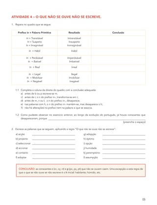atividade 4 – o que não se ouve não se escreve.

1. Repara no quadro que se segue:


     prefixo in + palavra primitiva              resultado                             conclusão

              In + Transitável                   Intransitável
               In + Suspeito                      Insuspeito
              In + Imaginável                   Inimaginável

                 In + Hábil                         Inábil

              In + Perdoável                    Imperdoável
                In + Batível                      Imbatível

                  In + Real                         Irreal

                   In + Legal                        Ilegal
                In + Mobilizar                    Imobilizar
                 In + Negável                      Inegável


   1.1 Completa a coluna da direita do quadro com a conclusão adequada:
       a) antes de b ou p escreve-se m;
       c) antes de r, o n do prefixo in-, transforma-se em r;
       d) antes de m, n ou l, o n do prefixo in-, desaparece;
       e) nas palavras com h, o n do prefixo in- mantém-se, mas desaparece o h;
       f) não há alterações no prefixo nem na palavra a que se associa.

   1.2 Como pudeste observar no exercício anterior, ao longo da evolução do português, já houve consoantes que
       desapareceram, porque
                                                                                            (preenche o espaço)

2. Escreve as palavras que se seguem, aplicando a regra “O que não se ouve não se escreve”:

   a) acção                                                      g) adopção
   b) projecto                                                   h) óptimo
   c) seleccionar                                                i) opção
   d) accionar                                                   j) humidade
   e) contacto                                                   k) peremptório
   f) adoptar                                                    l) assumpção



      CoNClusão: as consoantes c (cc, cç; ct) e p (pc, pç, pt) que não se ouvem caem. Uma excepção a esta regra de
      que o que se não ouve se não escreve é o h inicial: habitante; húmido, etc.




                                                                                                                 05
 