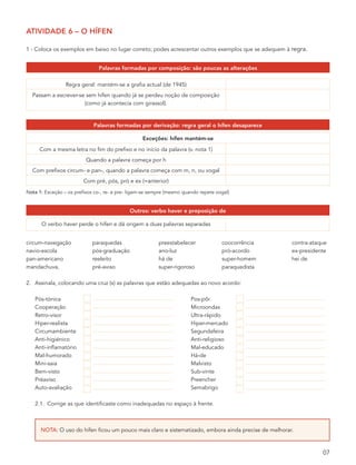 atividade 6 – o hífen

1 - Coloca os exemplos em baixo no lugar correto; podes acrescentar outros exemplos que se adequem à regra.


                               palavras formadas por composição: são poucas as alterações

                 Regra geral: mantém-se a grafia actual (de 1945)
  Passam a escrever-se sem hífen quando já se perdeu noção de composição
                      (como já acontecia com girassol).


                             palavras formadas por derivação: regra geral o hífen desaparece

                                                   exceções: hífen mantém-se
     Com a mesma letra no fim do prefixo e no início da palavra (v. nota 1)
                          Quando a palavra começa por h
  Com prefixos circum- e pan-, quando a palavra começa com m, n, ou vogal
                         Com pré, pós, pró e ex (=anterior)
Nota 1: Exceção – os prefixos co-, re- e pre- ligam-se sempre (mesmo quando repete vogal)


                                             outros: verbo haver e preposição de

      O verbo haver perde o hífen e dá origem a duas palavras separadas


circum-navegação             paraquedas                   preestabelecer             coocorrência     contra-ataque
navio-escola                 pós-graduação                ano-luz                    pró-acordo       ex-presidente
pan-americano                reeleito                     há de                      super-homem      hei de
mandachuva,                  pré-aviso                    super-rigoroso             paraquedista

2. Assinala, colocando uma cruz (x) as palavras que estão adequadas ao novo acordo:

   Pós-tónica                                                           Pos-pôr
   Cooperação                                                           Microondas
   Retro-visor                                                          Ultra-rápido
   Hiper-realista                                                       Hiper-mercado
   Circumambiente                                                       Segundafeira
   Anti-higiénico                                                       Anti-religioso
   Anti-inflamatório                                                    Mal-educado
   Mal-humorado                                                         Há-de
   Mini-saia                                                            Malvisto
   Bem-visto                                                            Sub-vinte
   Préaviso                                                             Preencher
   Auto-avaliação                                                       Semabrigo

   2.1. Corrige as que identificaste como inadequadas no espaço à frente.



      NoTA: O uso do hífen ficou um pouco mais claro e sistematizado, embora ainda precise de melhorar.



                                                                                                                 07
 