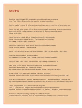 recursos



Casteleiro, João Malaca (2009). Vocabulário ortográfico da língua portuguesa.
Porto: Porto Editora. Disponível online, gratuito, em www.infopedia.pt.

Castilho, Ataliba T., Game da Reforma Ortográfica. Disponível em http://fmu.br/game/home.asp.

Castro, Duarte & Leiria, orgs. (1987). A demanda da ortografia portuguesa: comentário do acordo
ortográfico de 1986 e subsídios para a compreensão da Questão que se lhe seguiu.
Lisboa: Sá da Costa.

Correia, Margarita (coord.) (2010). Vocabulário ortográfico do português.
Lisboa: Instituto de Linguística Técnica e Computacional, disponível em:
http://www.portaldalinguaportuguesa.org.

Feytor Pinto, Paulo (2009). Novo acordo ortográfico da língua portuguesa.
Lisboa: Imprensa Nacional Casa da Moeda.

Gomes, Francisco Álvaro (2008). O acordo ortográfico. Porto: Edições Flumen; Porto Editora.

Guia do acordo ortográfico, Moderna, (Brasil).
http://www.scribd.com/doc/9788211/Guia-Do-Acordo-Ortografico-Moderna.

Português exato. Porto Editora, disponível em: http://www.portuguesexato.pt.

Prada, Edite (2010). Acordo ortográfico: visão global in Profalmada. Almada,
Associação de Professores do Concelho de Almada.
http://www.prof2000.pt/users/anamartins/Separata_Acordo_Ortografico_ecra.pdf

Ricardo, Daniel, Guia prático para perceber o Acordo Ortográfico.
Disponível em http://aeiou.visao.pt/guia-pratico-para-perceber-o-acordo-ortografico=f543282.

Souza, Maurício e Alfacinha, António, A turma da Mónica e a reforma ortográfica. Disponível em
http://ebooksgratis.com.br/quadrinhos/quadrinhos-turma-da-monica-saiba-mais-reforma-ortografica/.

Tufano, Douglas (2008). Guia Prático da Nova Ortografia:
Saiba o Que Mudou na Ortografia Brasileira. São Paulo, Editora Melhoramentos.
Disponível em www.livrariamelhoramentos.com.br/Guia_Reforma_Ortografica_Melhoramentos.pdf.

Vocabulário Ortográfico da Língua Portuguesa (2009). 5.ª edição.
Academia Brasileira das Letras. Pode ser consultado on-line em http://www.academia.org.br/.
 