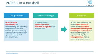http://noesis-project.eu
NOESIS in a nutshell
Lack of a robust
methodology for
understanding and predicting
the potential value and
benefits generated from big
data applications in transport
against the associated
investment risks.
To investigate the
implications of the
utilisation of big data in the
transport field.
NOESIS aims to identify the
critical factors/features
which lead to successful
implementation of Big Data
technologies and services in
the field of transport and
logistics with significant
value generation from a
socioeconomic viewpoint.
The problem Main challenge Solution
NOESIS project presentation 3
 