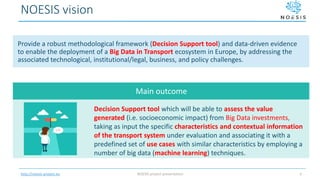 http://noesis-project.eu
NOESIS vision
NOESIS project presentation 4
Provide a robust methodological framework (Decision Support tool) and data-driven evidence
to enable the deployment of a Big Data in Transport ecosystem in Europe, by addressing the
associated technological, institutional/legal, business, and policy challenges.
Decision Support tool which will be able to assess the value
generated (i.e. socioeconomic impact) from Big Data investments,
taking as input the specific characteristics and contextual information
of the transport system under evaluation and associating it with a
predefined set of use cases with similar characteristics by employing a
number of big data (machine learning) techniques.
Main outcome
 