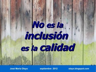 No es la
          inclusión
         es la calidad

José María Olayo     septiembre 2012   olayo.blogspot.com
 