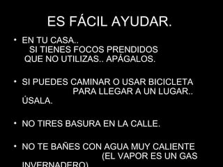ES FÁCIL AYUDAR.  EN TU CASA..  SI TIENES FOCOS PRENDIDOS  QUE NO UTILIZAS.. APÁGALOS. SI PUEDES CAMINAR O USAR BICICLETA  PARA LLEGAR A UN LUGAR.. ÚSALA. NO TIRES BASURA EN LA CALLE. NO TE BAÑES CON AGUA MUY CALIENTE  (EL VAPOR ES UN GAS INVERNADERO). 