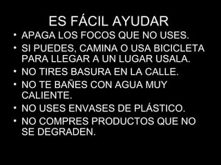 ES FÁCIL AYUDAR  APAGA LOS FOCOS QUE NO USES. SI PUEDES, CAMINA O USA BICICLETA PARA LLEGAR A UN LUGAR USALA. NO TIRES BASURA EN LA CALLE. NO TE BAÑES CON AGUA MUY CALIENTE. NO USES ENVASES DE PLÁSTICO. NO COMPRES PRODUCTOS QUE NO SE DEGRADEN. 
