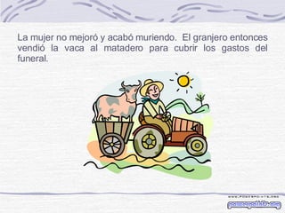 La mujer no mejoró y acabó muriendo.  El granjero entonces vendió la vaca al matadero para cubrir los gastos del funeral. 