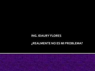 ING. IDAURY FLORES

¿REALMENTE NO ES MI PROBLEMA?
 