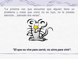 "La próxima vez que escuches que alguien tiene un
problema y creas que como no es tuyo, no le prestas
atención... piénsalo dos veces".
"El que no vive para servir, no sirve para vivir"."El que no vive para servir, no sirve para vivir".
 