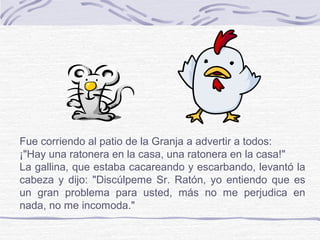 Fue corriendo al patio de la Granja a advertir a todos:
¡"Hay una ratonera en la casa, una ratonera en la casa!"
La gallina, que estaba cacareando y escarbando, levantó la
cabeza y dijo: "Discúlpeme Sr. Ratón, yo entiendo que es
un gran problema para usted, más no me perjudica en
nada, no me incomoda."
 