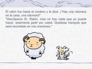El ratón fue hasta el cordero y le dice: ¡"Hay una ratonera
en la casa, una ratonera!"
"Discúlpeme Sr. Ratón, mas no hay nada que yo pueda
hacer, solamente pedir por usted. Quédese tranquilo que
será recordado en mis oraciones."
 