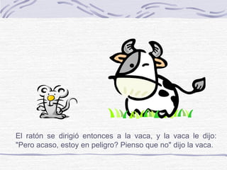 El ratón se dirigió entonces a la vaca, y la vaca le dijo:
"Pero acaso, estoy en peligro? Pienso que no" dijo la vaca.
 