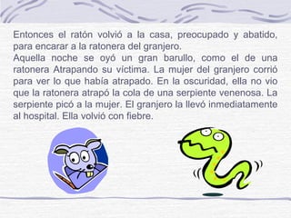 Entonces el ratón volvió a la casa, preocupado y abatido,
para encarar a la ratonera del granjero.
Aquella noche se oyó un gran barullo, como el de una
ratonera Atrapando su víctima. La mujer del granjero corrió
para ver lo que había atrapado. En la oscuridad, ella no vio
que la ratonera atrapó la cola de una serpiente venenosa. La
serpiente picó a la mujer. El granjero la llevó inmediatamente
al hospital. Ella volvió con fiebre.
 