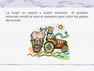La mujer no mejoró y acabó muriendo. El granjero
entonces vendió la vaca al matadero para cubrir los gastos
del funeral.
 