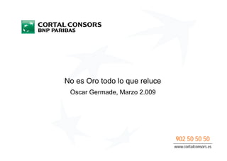 No es Oro todo lo que reluce
 Oscar Germade, Marzo 2.009




                               902 50 50 50
                               www.cortalconsors.es
 