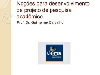 Noções para desenvolvimento
de projeto de pesquisa
acadêmico
Prof. Dr. Guilherme Carvalho
 