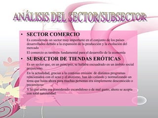 SECTOR COMERCIO Es considerado un sector muy importante en el conjunto de los países desarrollados debido a la expansión de la producción y la evolución del mercado  El comercio es también fundamental para el desarrollo de la economía  SUBSECTOR DE TIENDAS ERÓTICAS Es un sector que, en un principio, se hallaba encuadrado en un ámbito social prejuicioso.  En la actualidad, gracias a la continua emisión  de distintos programas relacionados con el sexo y el erotismo, han ido calando y normalizando un tema que hasta ahora para muchas personas era simplemente desconocido o pecaminoso Y lo que antes era considerado escandaloso o de mal gusto, ahora se acepta con total naturalidad. ANÁLISIS DEL SECTOR/SUBSECTOR 