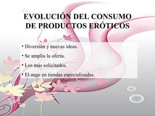 EVOLUCIÓN DEL CONSUMO DE PRODUCTOS ERÓTICOS Diversión y nuevas ideas. Se amplía la oferta. Los más solicitados. El auge en tiendas especializadas. 