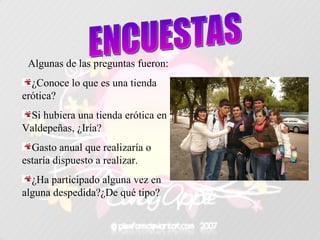Algunas de las preguntas fueron: ¿Conoce lo que es una tienda erótica? Si hubiera una tienda erótica en Valdepeñas, ¿Iría? Gasto anual que realizaría o estaría dispuesto a realizar. ¿Ha participado alguna vez en alguna despedida?¿De qué tipo? ENCUESTAS 