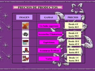 PRECIOS DE PRODUCTOS IMAGEN Varios GAMAS PRECIOS Aventuras Eróticas Espiritosos Accesorios Glamurosos Un baño sugerente Desde 4 €  hasta 46 € Desde 4 €  hasta 58 € Desde 10 €  hasta 42 € Desde 8 €  hasta 60 € Desde 1 €  hasta 30 € 