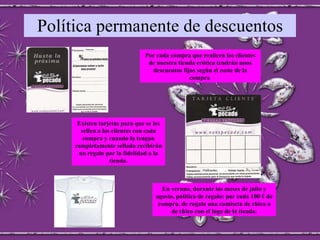 Política permanente de descuentos Por cada compra que realicen los clientes de nuestra tienda erótica tendrán unos descuentos fijos según el coste de la compra  Existen tarjetas para que se les sellen a los clientes con cada compra y cuando la tengan completamente sellada recibirán un regalo por la fidelidad a la tienda. En verano, durante los meses de julio y agosto, política de regalo: por cada 100 € de compra, de regalo una camiseta de chica o de chico con el logo de la tienda. 