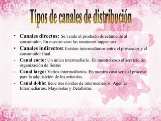 Canales directos:   Se vende el producto directamente al consumidor. En nuestro caso las reuniones tupper-sex Canales indirectos:   Existen intermediarios entre el proveedor y el consumidor final Canal corto:  Un único intermediario. En nuestro caso el servicio de organización de fiestas Canal largo:  Varios intermediarios. En nuestro caso sería el proceso para la adquisición de los artículos. Canal doble:  tiene tres niveles de intermediarios: Agentes Intermediarios, Mayoristas y Detallistas. Tipos de canales de distribución 