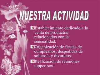 Establecimiento dedicado a la venta de productos relacionados con la sensualidad. Organización de fiestas de cumpleaños, despedidas de soltero/a y divorcios. Realización de reuniones tupper-sex. NUESTRA ACTIVIDAD 