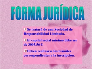 FORMA JURÍDICA Se tratará de una Sociedad de Responsabilidad Limitada. El capital social mínimo debe ser de 3005,56 €. Deben realizarse los trámites correspondientes a la inscripción. 