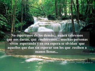 No esperemos de los demás... nunca sabremos que nos darán, qué  recibiremos... muchas personas viven  esperando y en esa espera se olvidan  que aquellos que dan sin esperar son los que  reciben a manos llenas...  