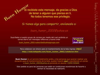 Si tienes algo para compartir, envíanoslo a: [email_address] Si recibiste este mensaje, da gracias a Dios de tener a alguien que piensa en ti.  No todos tenemos ese privilegio. Buen Humor  es un servicio totalmente gratis, a las personas que quieran realizar una donación para el mantenimiento de la lista, pueden hacerlo  aquí   o escribiendo un correo a  [email_address]  poniendo en asunto:  COMO DONAR Este pedido es para las personas que estén en condiciones económicas de hacerlo y sientan la necesidad de realizarlo. Suscríbete a nuestro grupo de correos por medio del cual recibirás  un  correo diario con  mensajes reflexivos y buena onda   buen_humor_2002-subscribe@ yahoogroups . com Para colaborar con dinero para el mantenimiento de la lista ingresa   aquí http://club.telepolis.com/buen_humor_2002/colaborar.htm   