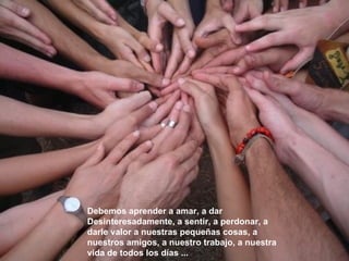 Debemos aprender a amar, a dar   Desinteresadamente, a   sentir, a perdonar, a darle valor a nuestras pequeñas   cosas, a nuestros amigos, a nuestro trabajo, a nuestra   vida de todos los días ... 