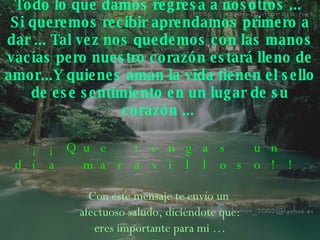 Todo lo que damos regresa a nosotros ...  Si queremos recibir aprendamos primero a dar ... Tal vez   nos quedemos con las manos vacías pero nuestro corazón estará lleno de amor...Y quienes aman la vida   tienen el sello de ese sentimiento en un lugar de su   corazón ...   ¡¡Que tengas un día maravilloso!! Con este mensaje te envío un  afectuoso saludo, diciéndote que: eres importante para mi … 