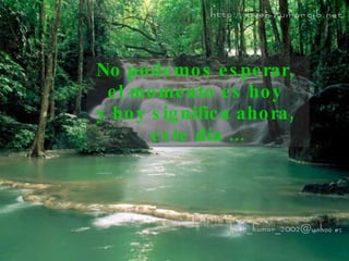 No podemos esperar,  el momento es hoy  y hoy significa   ahora,  este día ... 