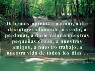 Debemos aprender a amar, a dar   desinteresadamente, a   sentir, a perdonar, a darle valor a nuestras pequeñas   cosas, a nuestros amigos, a nuestro trabajo, a nuestra   vida de todos los días ... 