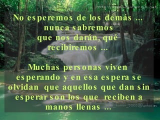 No esperemos de los demás ...  nunca sabremos que nos darán, qué  recibiremos ...  Muchas personas viven  esperando y en esa espera se olvidan  que aquellos que dan sin esperar son los que  reciben a manos llenas ...   