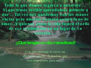 Todo lo que damos regresa a nosotros ...  Si queremos recibir aprendamos primero a dar ... Tal vez   nos quedemos con las manos vacías pero nuestro corazón estará lleno de amor...Y quienes aman la vida   tienen el sello de ese sentimiento en un lugar de su   corazón ...   ¡¡Que tengas un día maravilloso!! Con este mensaje te envío un  afectuoso saludo, diciéndote que: eres importante para mi … 